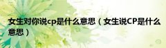 女生对你说cp是什么意思（女生说CP是什么意思）
