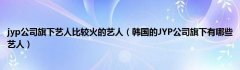 jyp公司旗下艺人比较火的艺人（韩国的JYP公司旗下有哪些艺人）