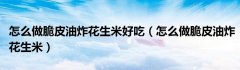 怎么做脆皮油炸花生米好吃（怎么做脆皮油炸花生米）