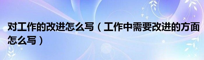 对工作的改进怎么写（工作中需要改进的方面怎么写）