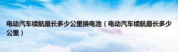 电动汽车续航最长多少公里换电池（电动汽车续航最长多少公里）