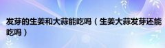 发芽的生姜和大蒜能吃吗（生姜大蒜发芽还能吃吗）
