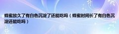 蜂蜜放久了有白色沉淀了还能吃吗（蜂蜜时间长了有白色沉淀还能吃吗）