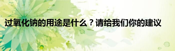 过氧化钠的用途是什么？请给我们你的建议