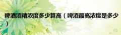 啤酒酒精浓度多少算高（啤酒最高浓度是多少）