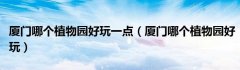 厦门哪个植物园好玩一点（厦门哪个植物园好玩）