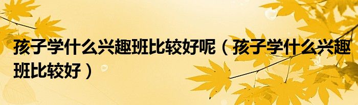 孩子学什么兴趣班比较好呢（孩子学什么兴趣班比较好）