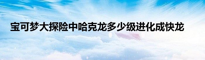 宝可梦大探险中哈克龙多少级进化成快龙