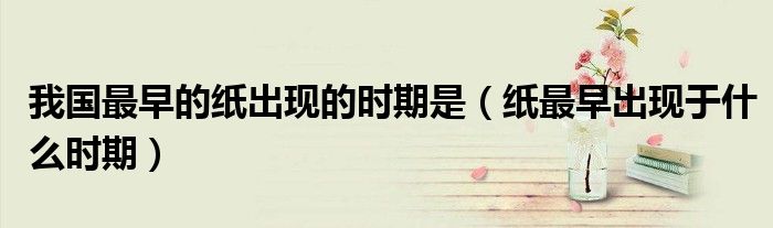 我国最早的纸出现的时期是（纸最早出现于什么时期）