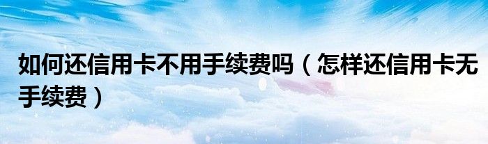 如何还信用卡不用手续费吗（怎样还信用卡无手续费）