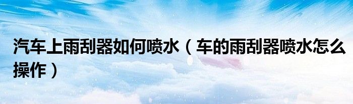 汽车上雨刮器如何喷水（车的雨刮器喷水怎么操作）