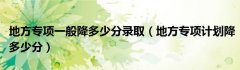 地方专项一般降多少分录取（地方专项计划降多少分）